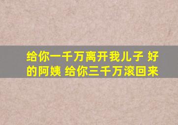 给你一千万离开我儿子 好的阿姨 给你三千万滚回来